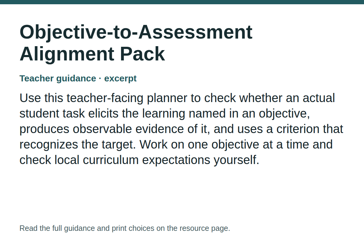 Teacher guidance excerpt for Objective-to-Assessment Alignment Pack: Use this teacher-facing planner to check whether an actual student task elicits the learning named in an objective, produces observable evidence of it, and uses a criterion that recognizes the target. Work on one objective at a time and check local curriculum expectations yourself.
