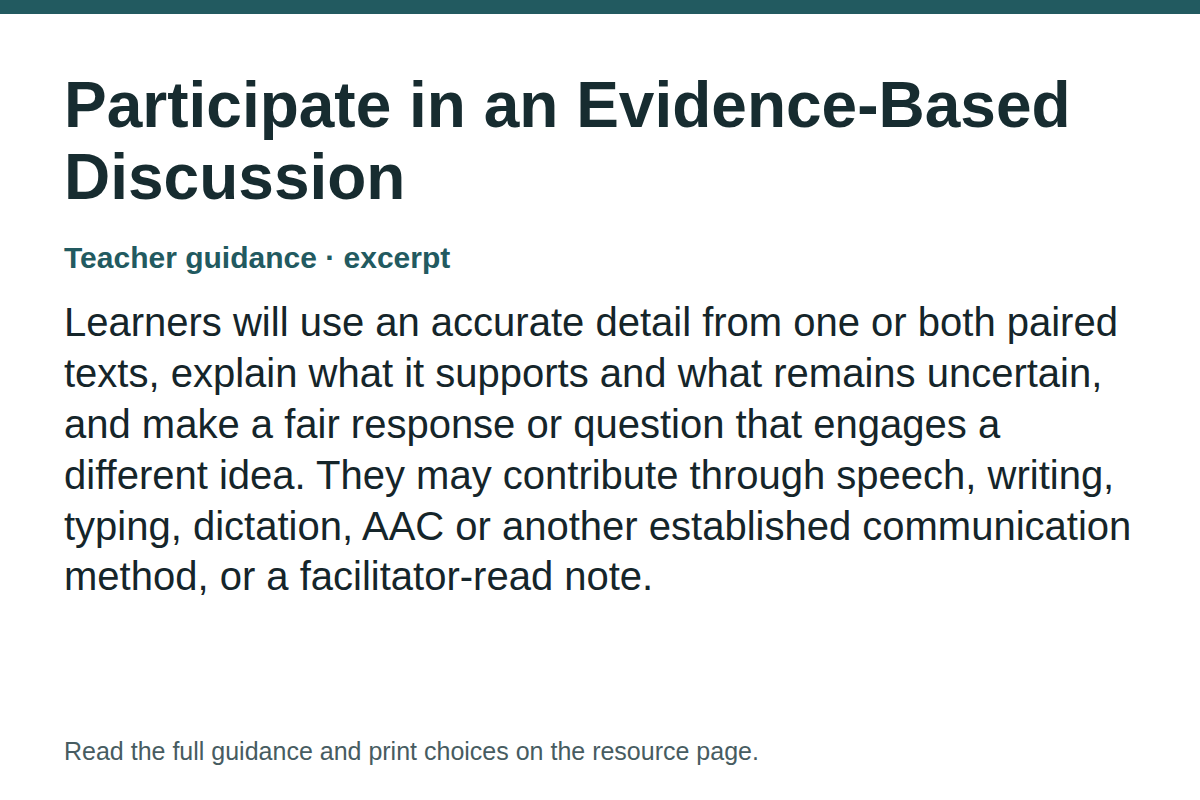 Teacher guidance excerpt for Participate in an Evidence-Based Discussion: Learners will use an accurate detail from one or both paired texts, explain what it supports and what remains uncertain, and make a fair response or question that engages a different idea. They may contribute through speech, writing, typing, dictation, AAC or another established communication method, or a facilitator-read note.