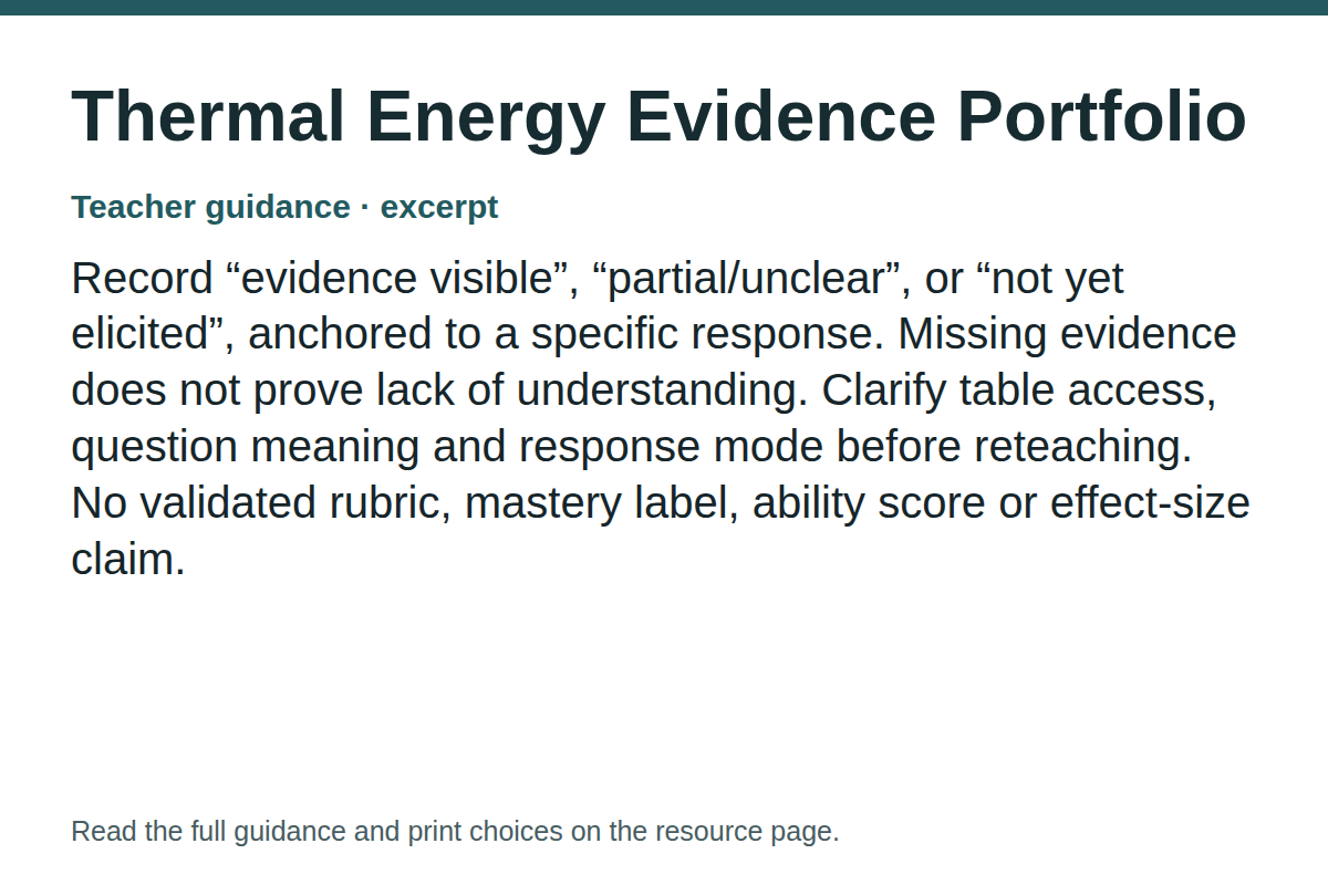 Teacher guidance excerpt for Thermal Energy Evidence Portfolio: Record “evidence visible”, “partial/unclear”, or “not yet elicited”, anchored to a specific response. Missing evidence does not prove lack of understanding. Clarify table access, question meaning and response mode before reteaching. No validated rubric, mastery label, ability score or effect-size claim.