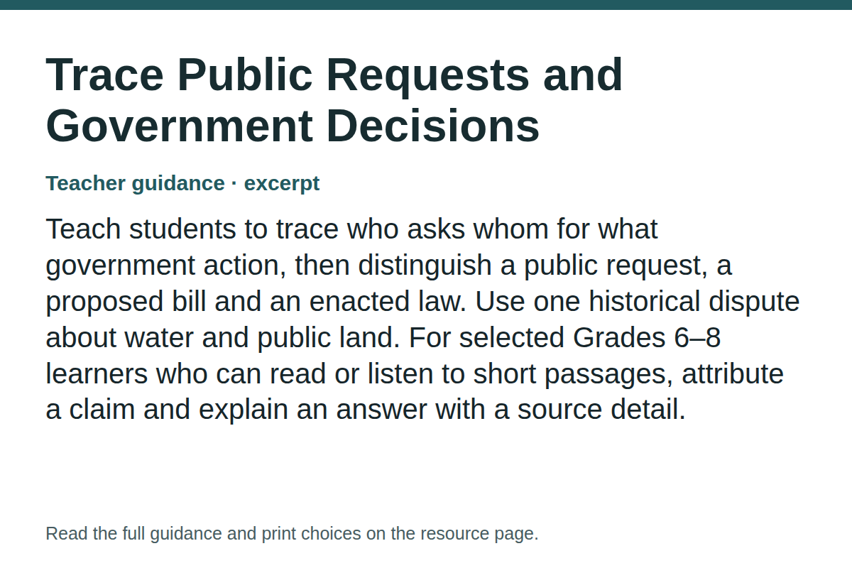Teacher guidance excerpt for Trace Public Requests and Government Decisions: Teach students to trace who asks whom for what government action, then distinguish a public request, a proposed bill and an enacted law. Use one historical dispute about water and public land. For selected Grades 6–8 learners who can read or listen to short passages, attribute a claim and explain an answer with a source detail.